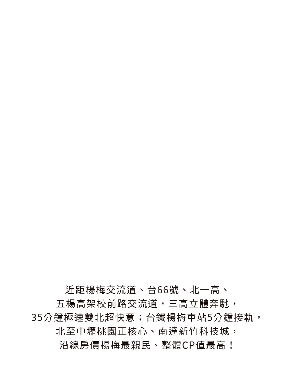 近距楊梅交流道、台66號、北一高、五楊高架校前路交流道，三高立體奔馳，35分鐘極速雙北超快意；台鐵楊梅車站5分鐘接軌，北至中壢桃園正核心、南達新竹科技城，沿線房價楊梅最親民、整體CP值最高！