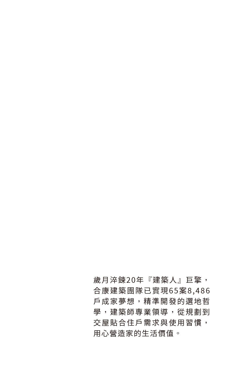 歲月淬鍊20年『建築人』巨擎，合康建築團隊已實現65案8,486戶成家夢想，精準開發的選地哲學，建築師專業領導，從規劃到交屋貼合住戶需求與使用習慣，用心營造家的生活價值。